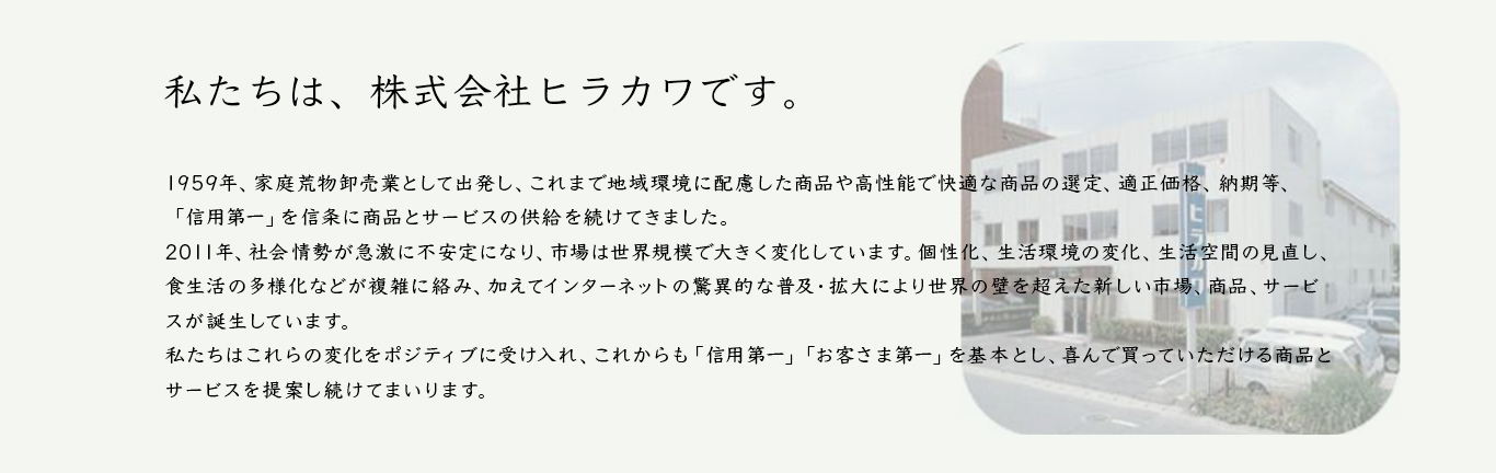 1959年、家庭新物卸売業として出発し、これまで地域環境に配慮した商品や高性能で快適な商品の選定、適正価格、納期等、「信用第一」を信条に商品とサービスの供給を続けてきました。2011年、社会情勢が急激に不安定になり、市場は世界規模で大きく変化しています。個性化、生活環境の変化、生活空間の見直し、食生活の多様化などが複雑に絡み、加えてインターネットの驚異的な普及・拡大により世界の壁を超えた新しい市場、商品、サービスが誕生しています。私たちはこれらの変化をポジティブに受け入れ、これからも「信用第一」「お客さま第一」を基本とし、喜んで買っていただける商品とサービスを提案し続けてまいります。